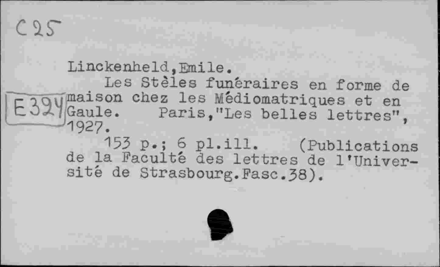 ﻿саг
LineкеnheId,Emile.
Les Stèles funéraires en forme de
; r іQ\jmaison chez les Mêdiomatriques et en
' COZ? Gaule. Paris,"Les belles lettres”.
1927.	’
15З p.; 6 pl.ill. (Publications de la Faculté des lettres de 1’Université de Strasbourg.Fasc.38).